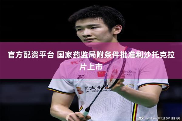 官方配资平台 国家药监局附条件批准利沙托克拉片上市