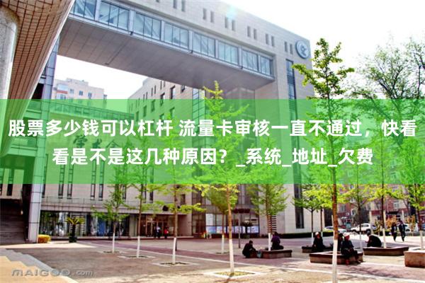 股票多少钱可以杠杆 流量卡审核一直不通过，快看看是不是这几种原因？_系统_地址_欠费