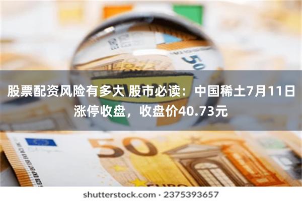 股票配资风险有多大 股市必读：中国稀土7月11日涨停收盘，收盘价40.73元