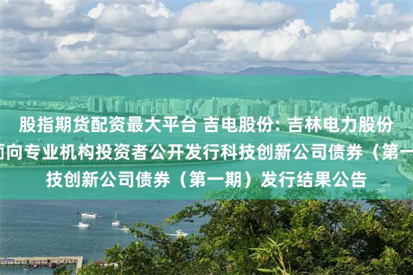 股指期货配资最大平台 吉电股份: 吉林电力股份有限公司2025年面向专业机构投资者公开发行科技创新公司债券(第一期)发行结果公告