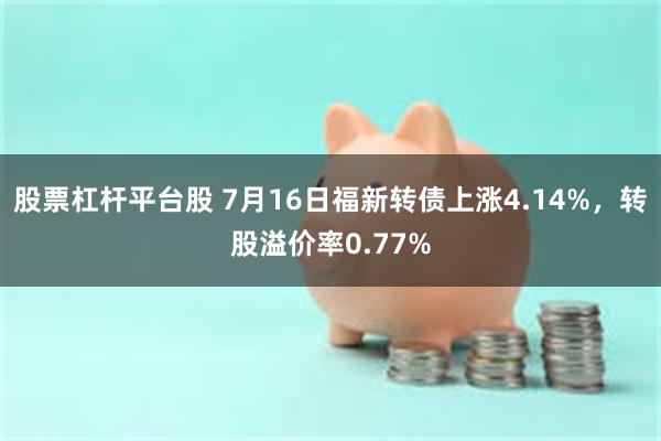股票杠杆平台股 7月16日福新转债上涨4.14%，转股溢价率0.77%