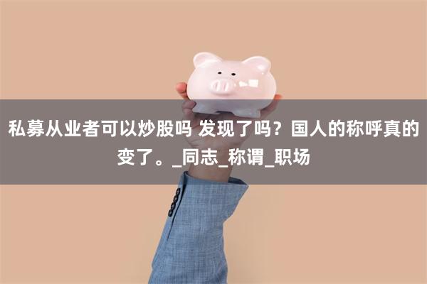 私募从业者可以炒股吗 发现了吗？国人的称呼真的变了。_同志_称谓_职场
