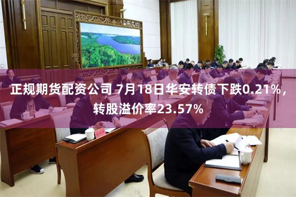 正规期货配资公司 7月18日华安转债下跌0.21%，转股溢价率23.57%