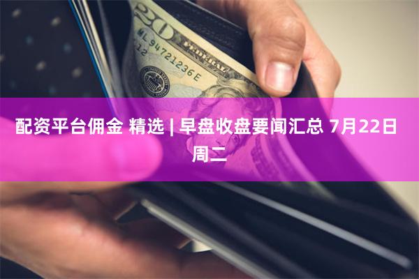 配资平台佣金 精选 | 早盘收盘要闻汇总 7月22日 周二