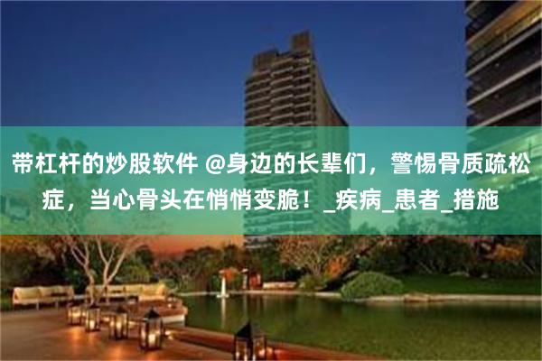 带杠杆的炒股软件 @身边的长辈们，警惕骨质疏松症，当心骨头在悄悄变脆！_疾病_患者_措施