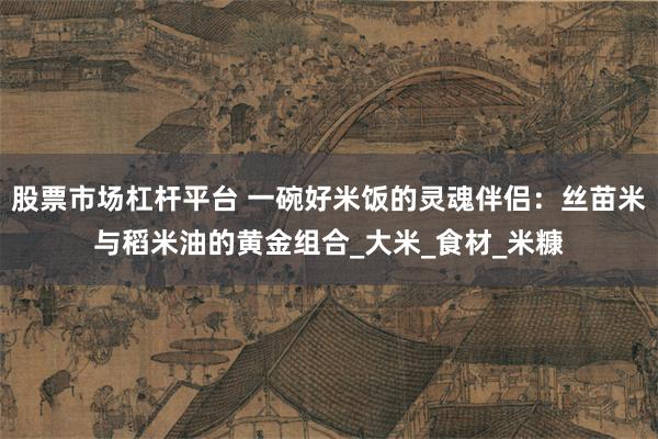 股票市场杠杆平台 一碗好米饭的灵魂伴侣：丝苗米与稻米油的黄金组合_大米_食材_米糠