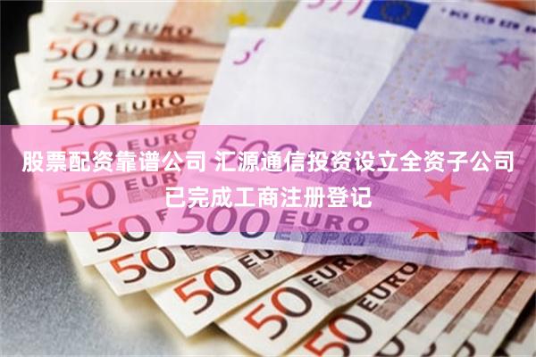 股票配资靠谱公司 汇源通信投资设立全资子公司已完成工商注册登记