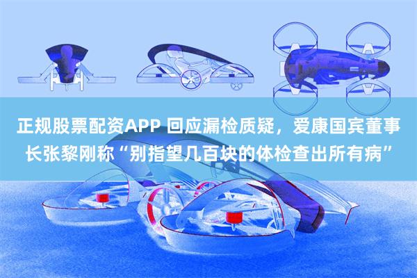 正规股票配资APP 回应漏检质疑，爱康国宾董事长张黎刚称“别指望几百块的体检查出所有病”