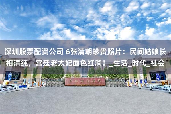 深圳股票配资公司 6张清朝珍贵照片：民间姑娘长相清纯，宫廷老太妃面色红润！_生活_时代_社会
