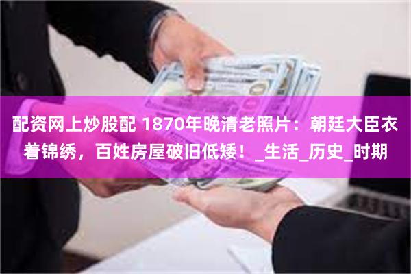 配资网上炒股配 1870年晚清老照片：朝廷大臣衣着锦绣，百姓房屋破旧低矮！_生活_历史_时期