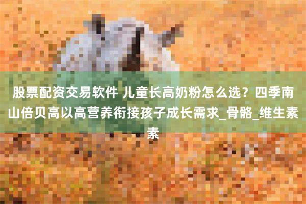 股票配资交易软件 儿童长高奶粉怎么选？四季南山倍贝高以高营养衔接孩子成长需求_骨骼_维生素