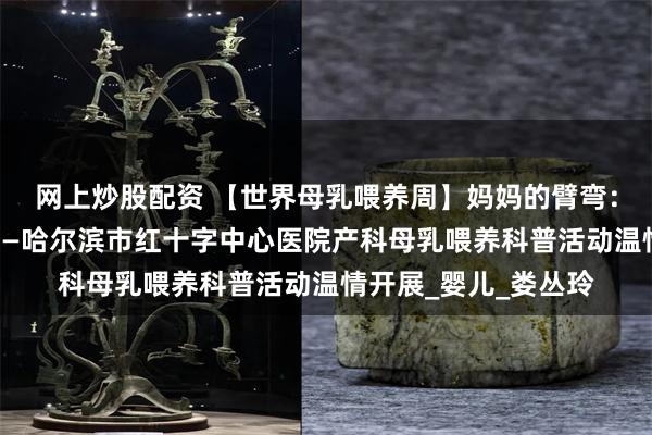 网上炒股配资 【世界母乳喂养周】妈妈的臂弯：新生儿的安全港弯——哈尔滨市红十字中心医院产科母乳喂养科普活动温情开展_婴儿_娄丛玲