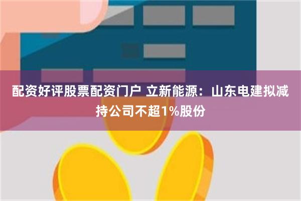 配资好评股票配资门户 立新能源：山东电建拟减持公司不超1%股份