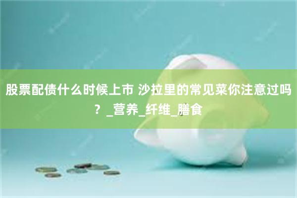 股票配债什么时候上市 沙拉里的常见菜你注意过吗？_营养_纤维_膳食