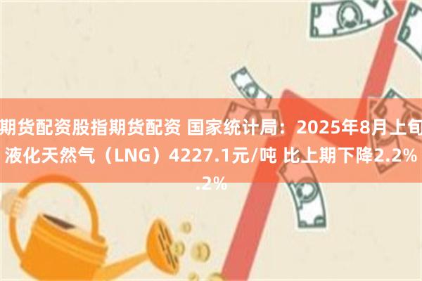 期货配资股指期货配资 国家统计局：2025年8月上旬液化天然气（LNG）4227.1元/吨 比上期下降2.2%