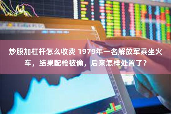 炒股加杠杆怎么收费 1979年一名解放军乘坐火车，结果配枪被偷，后来怎样处置了？
