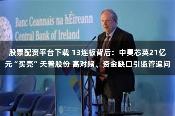 股票配资平台下载 13连板背后：中昊芯英21亿元“买壳”天普股份 高对赌、资金缺口引监管追问