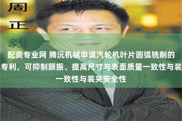 配资专业网 腾沅机械申请汽轮机叶片圆弧铣削的装夹机构专利，可抑制颤振、提高尺寸与表面质量一致性与装夹安全性