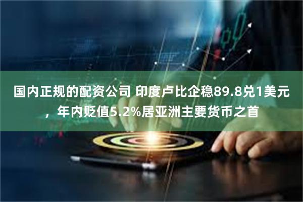 国内正规的配资公司 印度卢比企稳89.8兑1美元，年内贬值5.2%居亚洲主要货币之首
